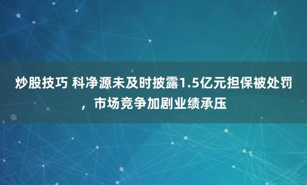 炒股技巧 科净源未及时披露1.5亿元担保被处罚，市场竞争加剧业绩承压
