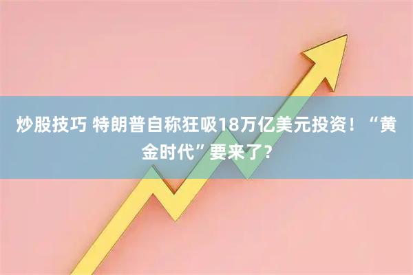 炒股技巧 特朗普自称狂吸18万亿美元投资！“黄金时代”要来了？