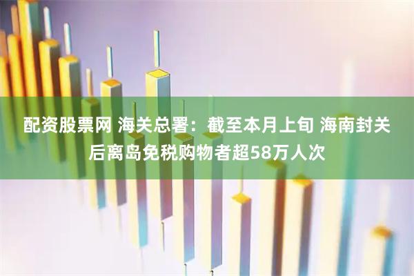 配资股票网 海关总署：截至本月上旬 海南封关后离岛免税购物者超58万人次