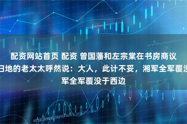 配资网站首页 配资 曾国藩和左宗棠在书房商议军机，扫地的老太太呼然说：大人，此计不妥，湘军全军覆没于西边