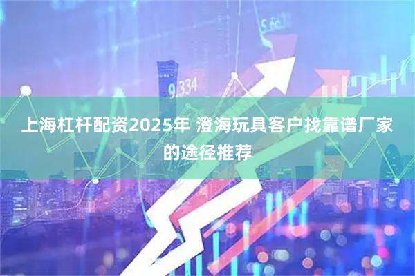 上海杠杆配资2025年 澄海玩具客户找靠谱厂家的途径推荐