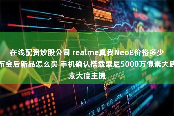 在线配资炒股公司 realme真我Neo8价格多少钱发布会后新品怎么买 手机确认搭载索尼5000万像素大底主摄