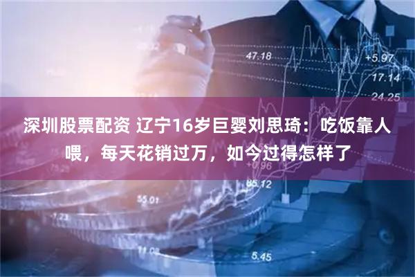 深圳股票配资 辽宁16岁巨婴刘思琦：吃饭靠人喂，每天花销过万，如今过得怎样了