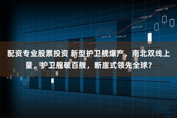 配资专业股票投资 新型护卫舰爆产，南北双线上量，护卫舰破百艘，断崖式领先全球？