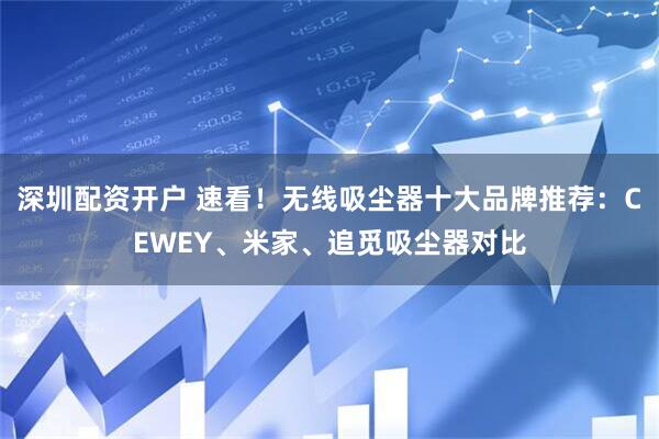 深圳配资开户 速看!无线吸尘器十大品牌推荐:CEWEY、米家、追觅吸尘器对比