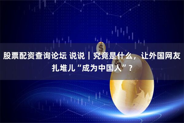 股票配资查询论坛 说说｜究竟是什么，让外国网友扎堆儿“成为中国人”？