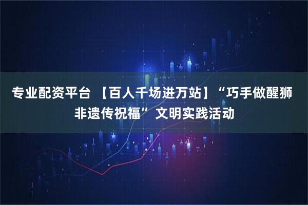 专业配资平台 【百人千场进万站】“巧手做醒狮 非遗传祝福” 文明实践活动