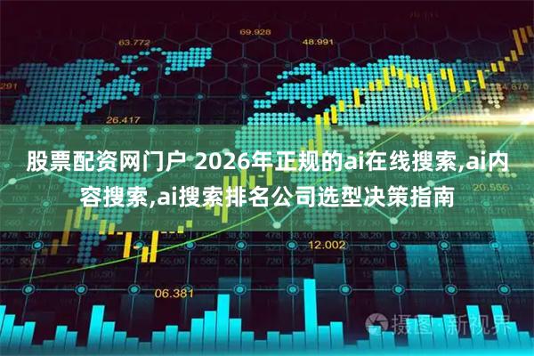 股票配资网门户 2026年正规的ai在线搜索,ai内容搜索,ai搜索排名公司选型决策指南