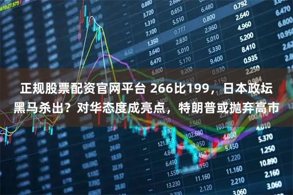 正规股票配资官网平台 266比199，日本政坛黑马杀出？对华态度成亮点，特朗普或抛弃高市