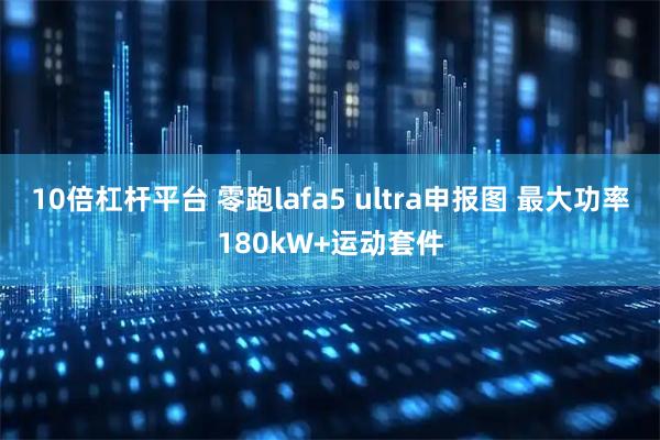 10倍杠杆平台 零跑lafa5 ultra申报图 最大功率180kW+运动套件