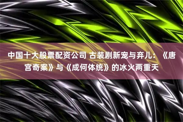 中国十大股票配资公司 古装剧新宠与弃儿：《唐宫奇案》与《成何体统》的冰火两重天