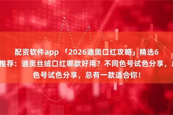 配资软件app 「2026迪奥口红攻略」精选6款迪奥丝绒口红推荐：迪奥丝绒口红哪款好用？不同色号试色分享，总有一款适合你！