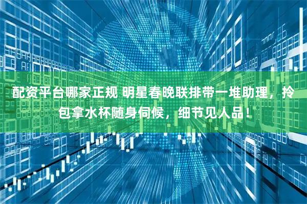 配资平台哪家正规 明星春晚联排带一堆助理，拎包拿水杯随身伺候，细节见人品！