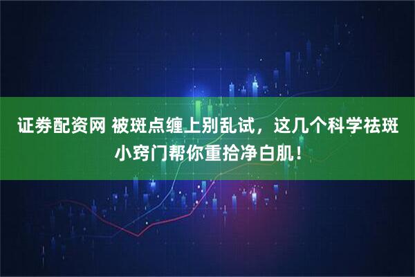 证劵配资网 被斑点缠上别乱试，这几个科学祛斑小窍门帮你重拾净白肌！