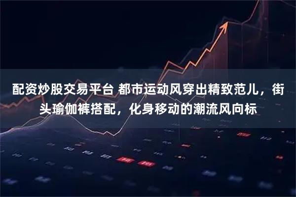 配资炒股交易平台 都市运动风穿出精致范儿，街头瑜伽裤搭配，化身移动的潮流风向标