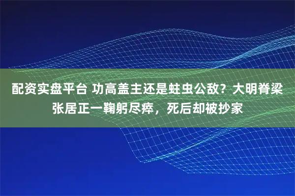 配资实盘平台 功高盖主还是蛀虫公敌？大明脊梁张居正一鞠躬尽瘁，死后却被抄家