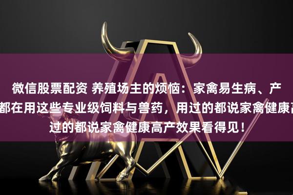 微信股票配资 养殖场主的烦恼：家禽易生病、产量上不去？内行都在用这些专业级饲料与兽药，用过的都说家禽健康高产效果看得见！