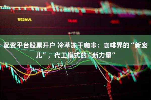 配资平台股票开户 冷萃冻干咖啡：咖啡界的“新宠儿”，代工模式的“新力量”