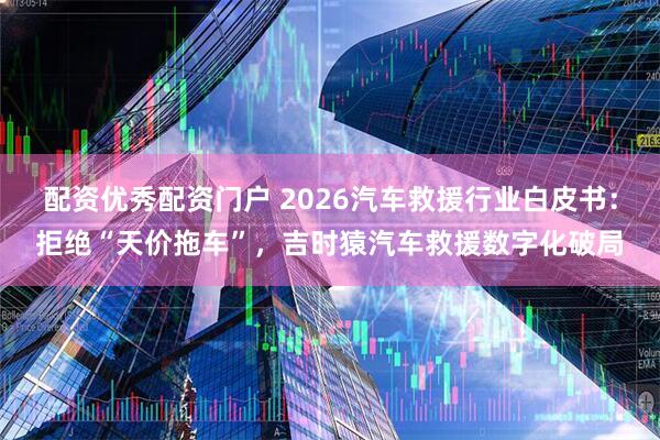 配资优秀配资门户 2026汽车救援行业白皮书：拒绝“天价拖车”，吉时猿汽车救援数字化破局