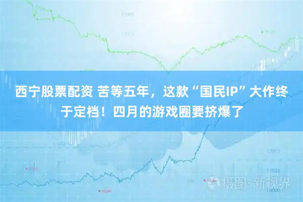 西宁股票配资 苦等五年，这款“国民IP”大作终于定档！四月的游戏圈要挤爆了