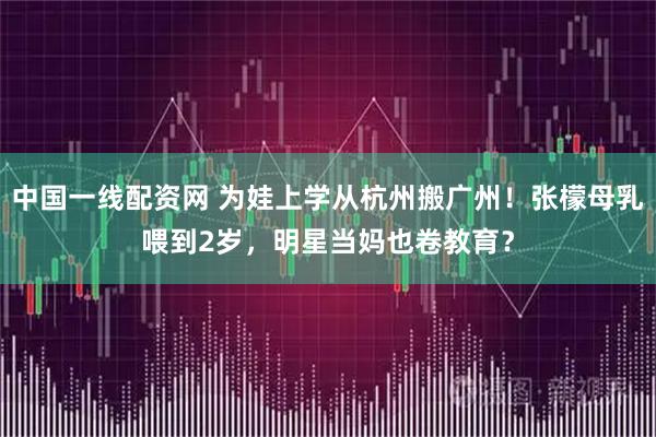 中国一线配资网 为娃上学从杭州搬广州！张檬母乳喂到2岁，明星当妈也卷教育？