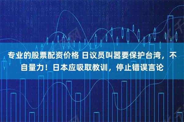 专业的股票配资价格 日议员叫嚣要保护台湾，不自量力！日本应吸取教训，停止错误言论