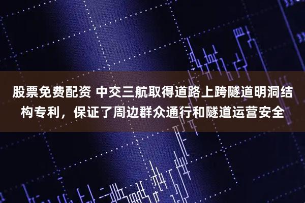 股票免费配资 中交三航取得道路上跨隧道明洞结构专利，保证了周边群众通行和隧道运营安全