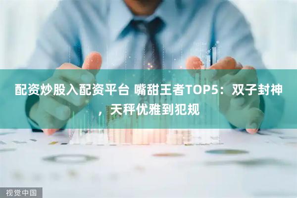 配资炒股入配资平台 嘴甜王者TOP5：双子封神，天秤优雅到犯规