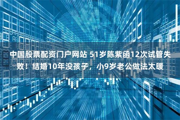 中国股票配资门户网站 51岁陈紫函12次试管失败！结婚10年没孩子，小9岁老公做法太暖