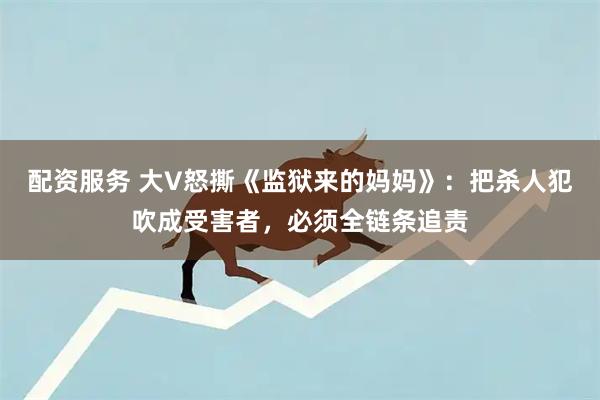 配资服务 大V怒撕《监狱来的妈妈》：把杀人犯吹成受害者，必须全链条追责