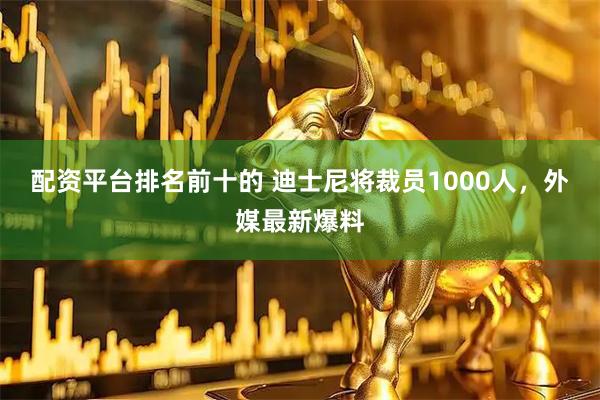 配资平台排名前十的 迪士尼将裁员1000人，外媒最新爆料