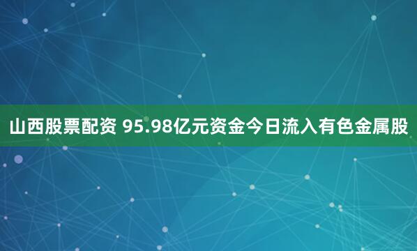 山西股票配资 95.98亿元资金今日流入有色金属股