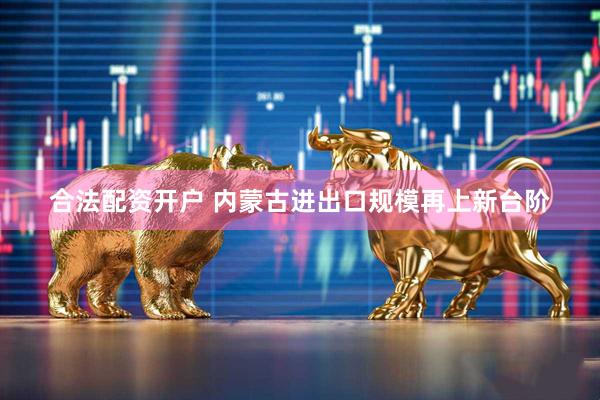 合法配资开户 内蒙古进出口规模再上新台阶