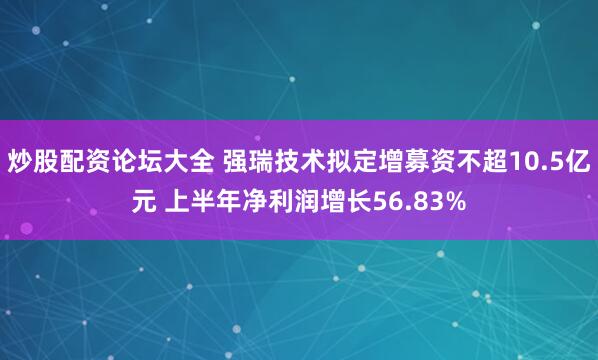 炒股配资论坛大全 强瑞技术拟定增募资不超10.5亿元 上半年净利润增长56.83%