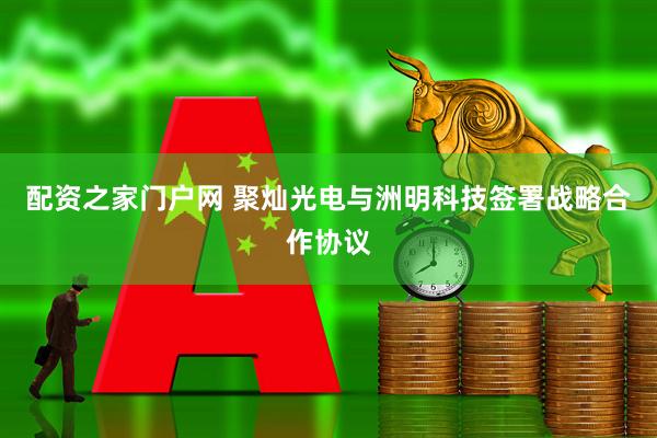 配资之家门户网 聚灿光电与洲明科技签署战略合作协议