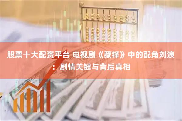 股票十大配资平台 电视剧《藏锋》中的配角刘浪：剧情关键与背后真相