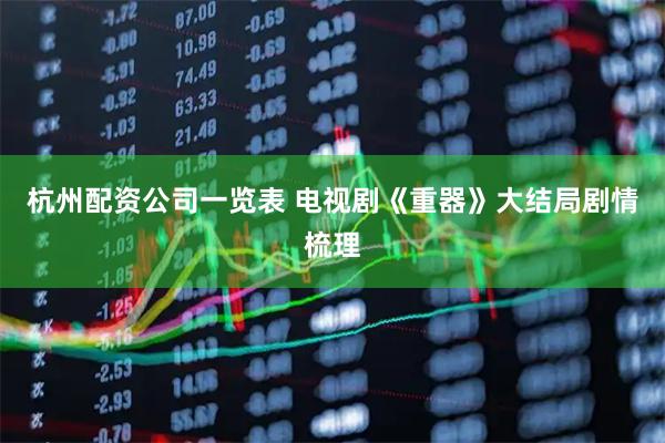 杭州配资公司一览表 电视剧《重器》大结局剧情梳理